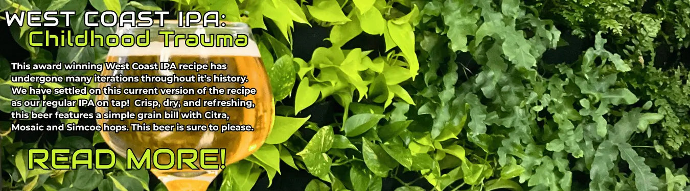 Image of a light yellow beer in a sniffer glass in front of a vibrant green wall. The text overlay reads, " West Coast IPA: Childhood Trauma. This award winning West Coast IPA recipe has undergone many iterations throughout it's history. We have settled on this current version of the recipe as our regular IPA on tap! Crisp, dry, and refreshing, this beer features a simple grain bill with Citra, Mosaic and Simcoe hops, this beer is sure to please."